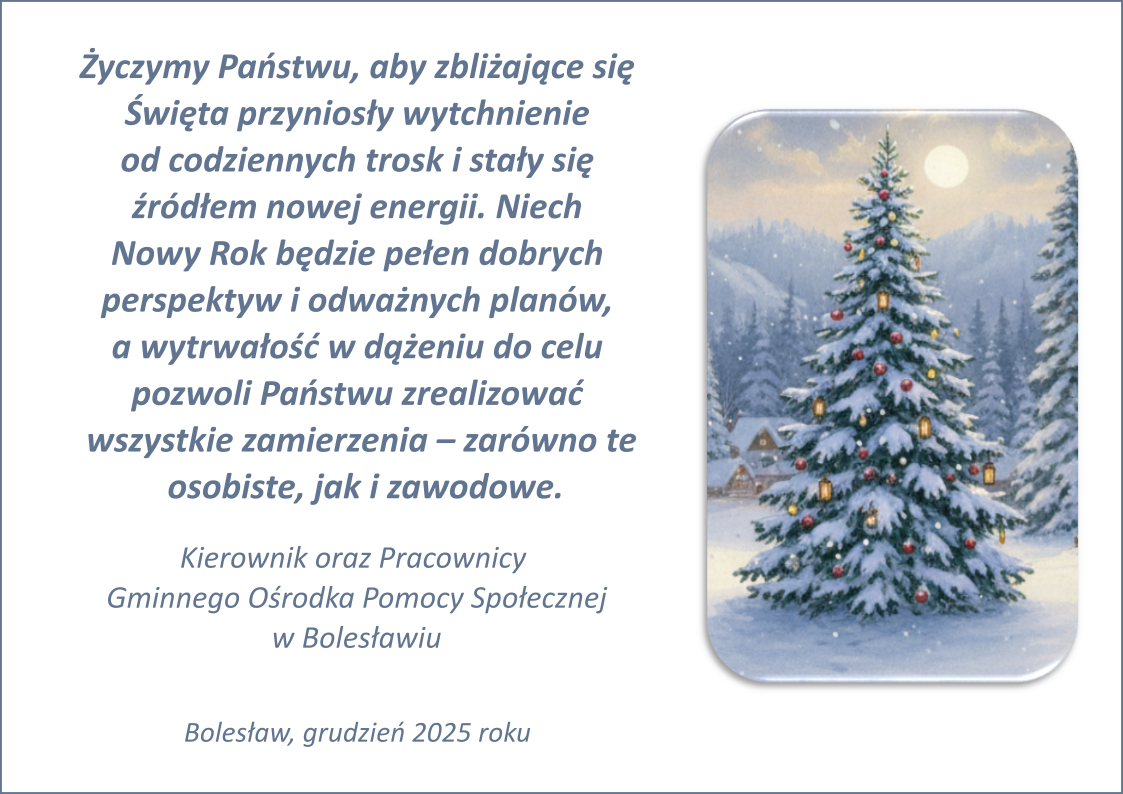 Życzymy Państwu, aby zbliżające się Święta przyniosły wytchnienie od codziennych trosk i stały się źródłem nowej energii. Niech Nowy Rok będzie pełen dobrych perspektyw i odważnych planów, a wytrwałość w dążeniu do celu pozwoli Państwu zrealizować wszystkie zamierzenia – zarówno te osobiste, jak i zawodowe. Kierownik oraz Pracownicy Gminnego Ośrodka Pomocy Społecznej w Bolesławiu. Bolesław, grudzień 2025 roku.