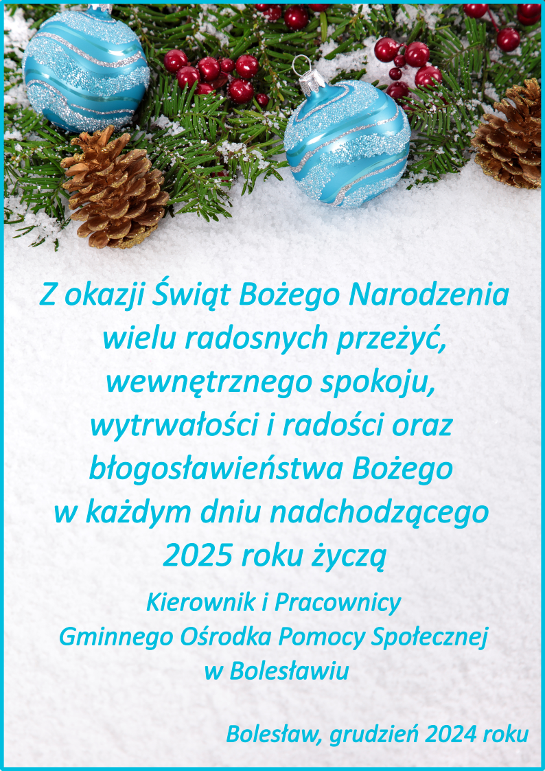 Z okazji Świąt Bożego Narodzenia wielu radosnych przeżyć, wewnętrznego spokoju, wytrwałości i radości oraz błogosławieństwa Bożego w każdym dniu nadchodzącego 2025 roku życzą Kierownik i Pracownicy Gminnego Ośrodka Pomocy Społecznej w Bolesławiu. Bolesław, grudzień 2024 roku