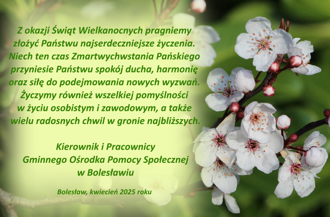 Z okazji Świąt Wielkanocnych pragniemy złożyć Państwu najserdeczniejsze życzenia. Niech ten czas Zmartwychwstania Pańskiego przyniesie Państwu spokój ducha, harmonię oraz siłę do podejmowania nowych wyzwań. Życzymy również wszelkiej pomyślności w życiu osobistym i zawodowym, a także wielu radosnych chwil w gronie najbliższych. Kierownik i Pracownicy Gminnego Ośrodka Pomocy Społecznej w Bolesławiu Bolesław, kwiecień 2025 roku